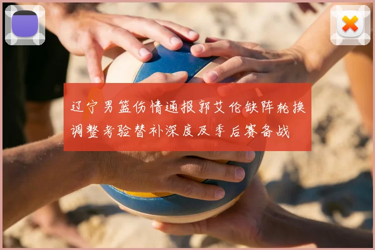 辽宁男篮伤情通报郭艾伦缺阵轮换调整考验替补深度及季后赛备战