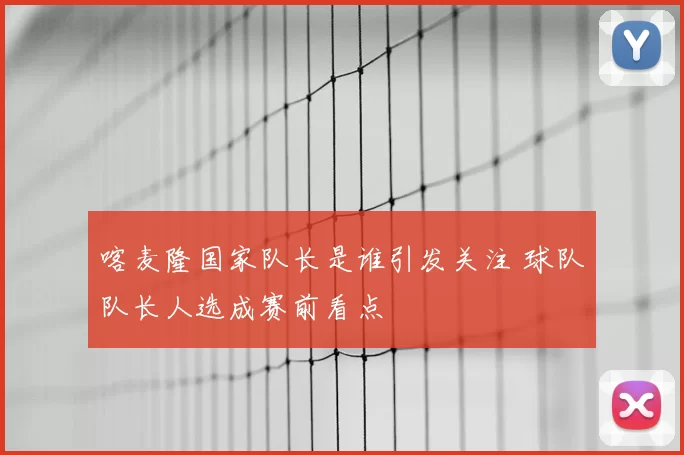 喀麦隆国家队长是谁引发关注 球队队长人选成赛前看点