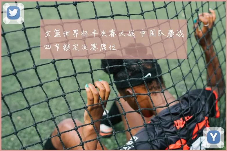 女篮世界杯半决赛大战 中国队鏖战四节锁定决赛席位