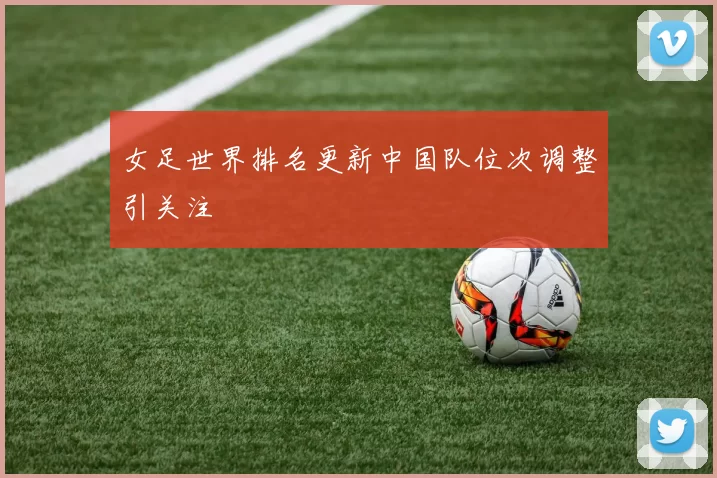 女足世界排名更新中国队位次调整引关注