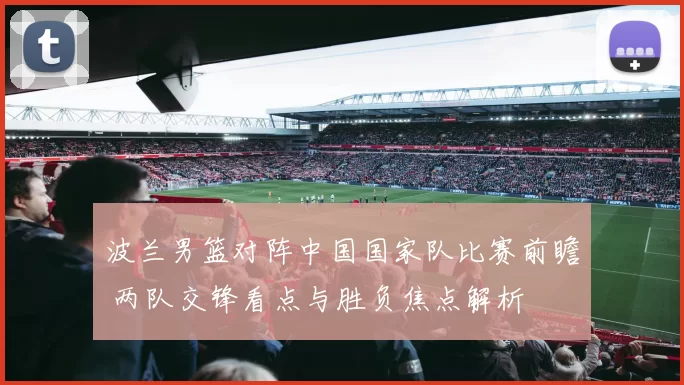 波兰男篮对阵中国国家队比赛前瞻 两队交锋看点与胜负焦点解析