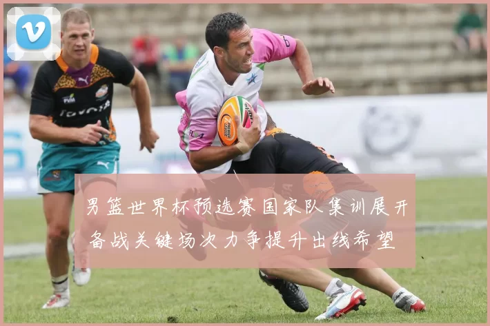 男篮世界杯预选赛国家队集训展开 备战关键场次力争提升出线希望
