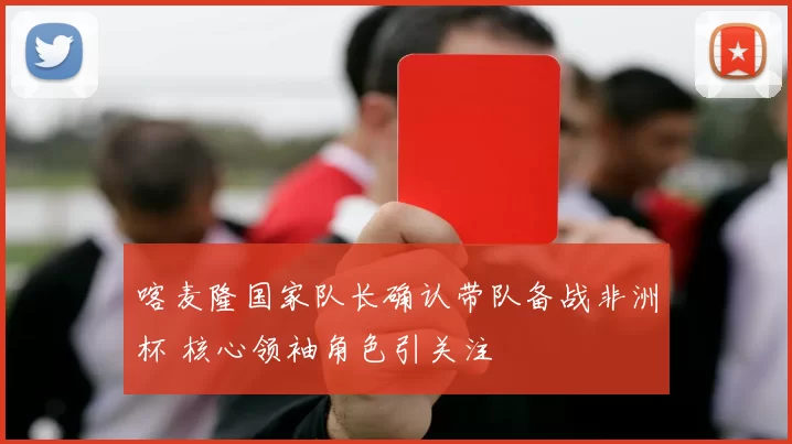 喀麦隆国家队长确认带队备战非洲杯 核心领袖角色引关注