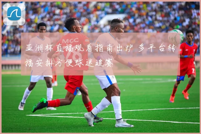 亚洲杯直播观看指南出炉 多平台转播安排方便球迷追赛