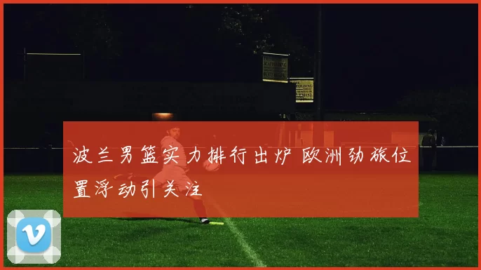 波兰男篮实力排行出炉 欧洲劲旅位置浮动引关注