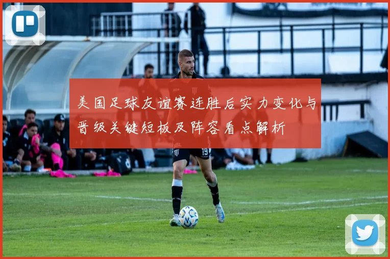 美国足球友谊赛连胜后实力变化与晋级关键短板及阵容看点解析