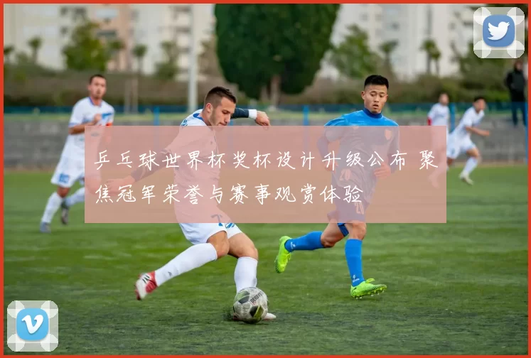 乒乓球世界杯奖杯设计升级公布 聚焦冠军荣誉与赛事观赏体验