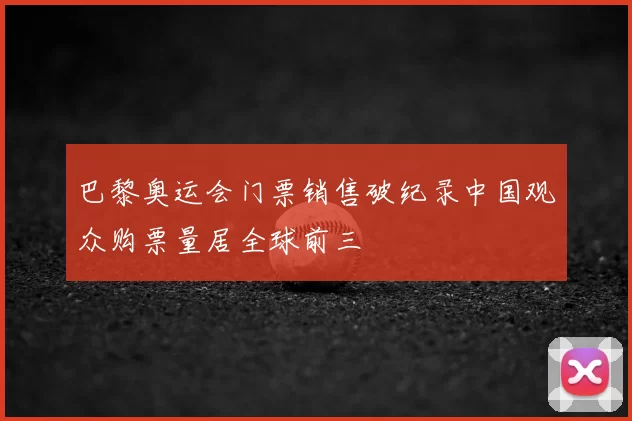 巴黎奥运会门票销售破纪录中国观众购票量居全球前三