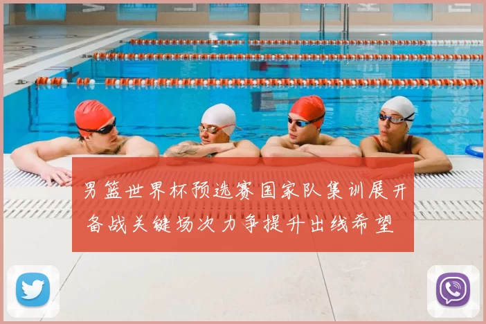 男篮世界杯预选赛国家队集训展开 备战关键场次力争提升出线希望