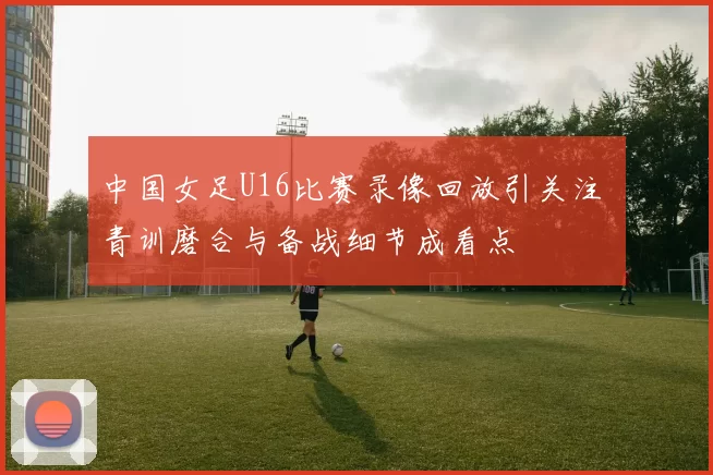 中国女足U16比赛录像回放引关注 青训磨合与备战细节成看点