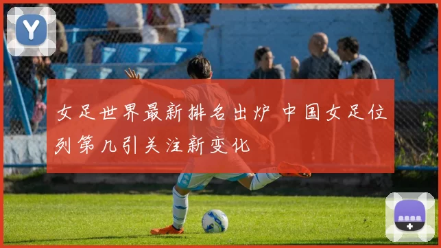 女足世界最新排名出炉 中国女足位列第几引关注新变化