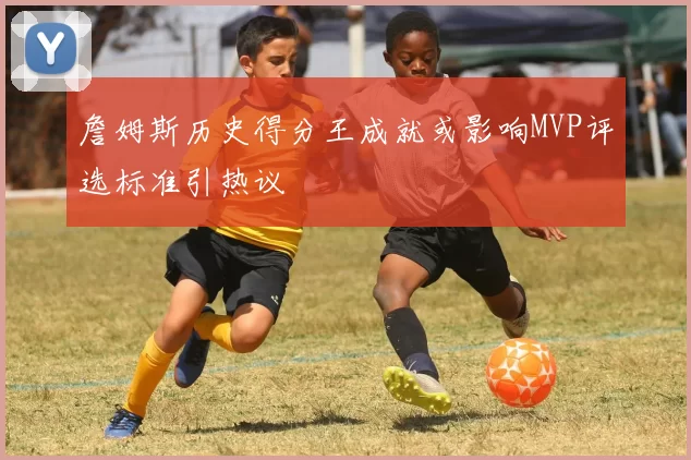 詹姆斯历史得分王成就或影响MVP评选标准引热议