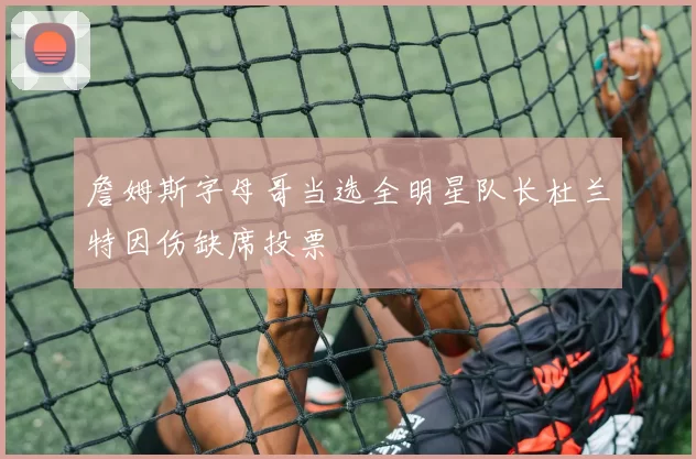 詹姆斯字母哥当选全明星队长杜兰特因伤缺席投票