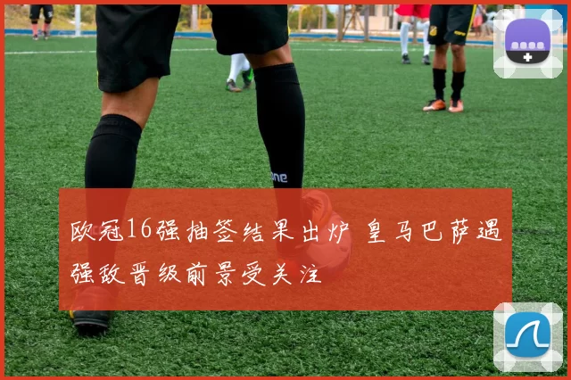 欧冠16强抽签结果出炉 皇马巴萨遇强敌晋级前景受关注