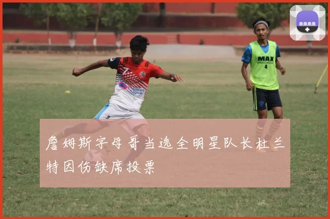 詹姆斯字母哥当选全明星队长杜兰特因伤缺席投票