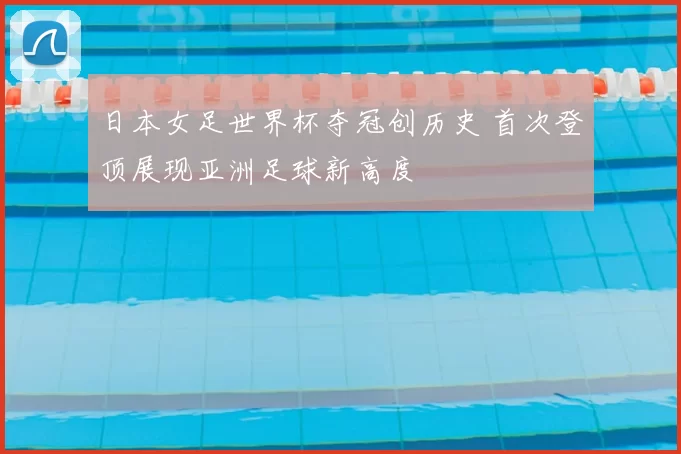 日本女足世界杯夺冠创历史 首次登顶展现亚洲足球新高度