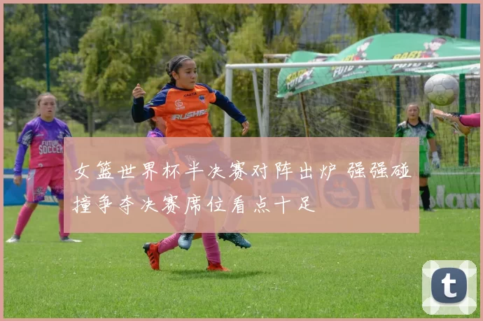 女篮世界杯半决赛对阵出炉 强强碰撞争夺决赛席位看点十足