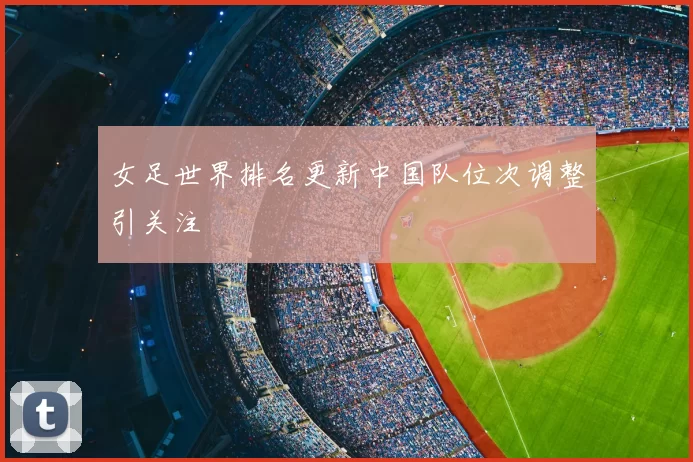 女足世界排名更新中国队位次调整引关注