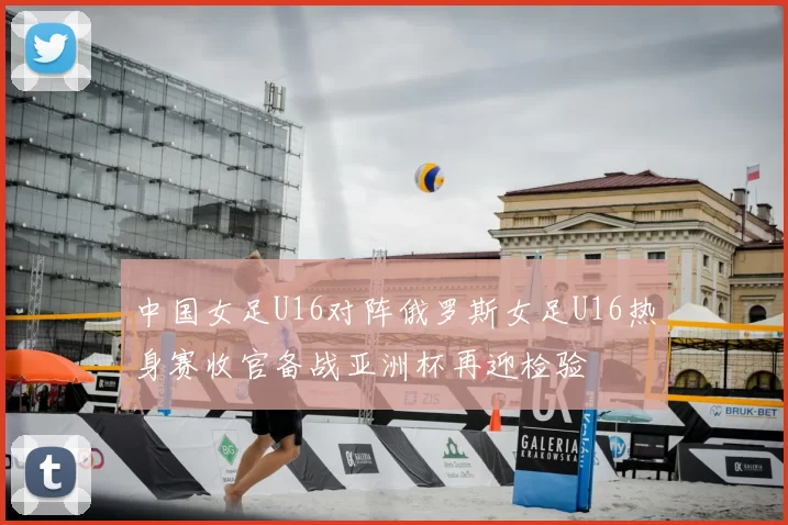 中国女足U16对阵俄罗斯女足U16热身赛收官备战亚洲杯再迎检验