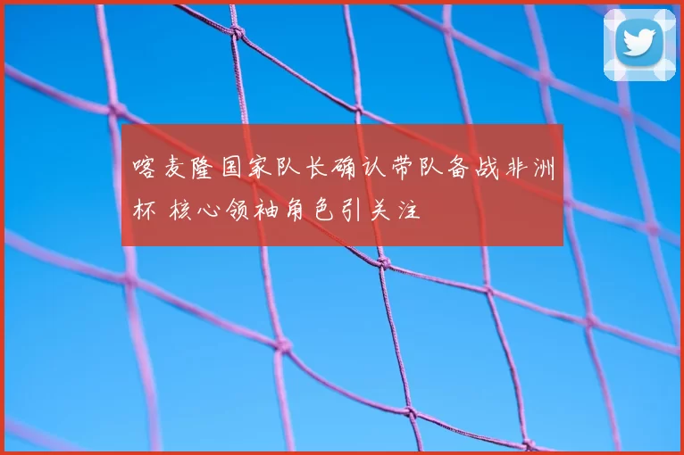 喀麦隆国家队长确认带队备战非洲杯 核心领袖角色引关注