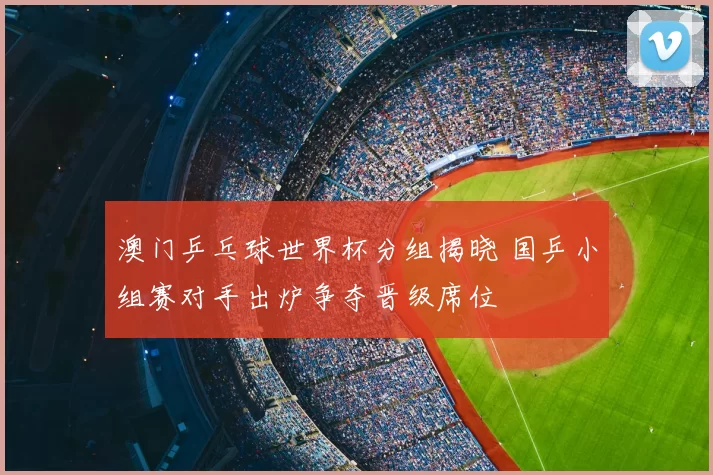 澳门乒乓球世界杯分组揭晓 国乒小组赛对手出炉争夺晋级席位