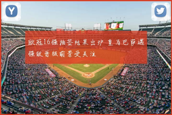 欧冠16强抽签结果出炉 皇马巴萨遇强敌晋级前景受关注