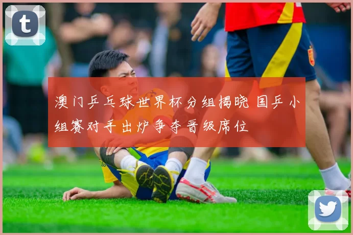 澳门乒乓球世界杯分组揭晓 国乒小组赛对手出炉争夺晋级席位