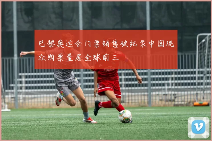 巴黎奥运会门票销售破纪录中国观众购票量居全球前三