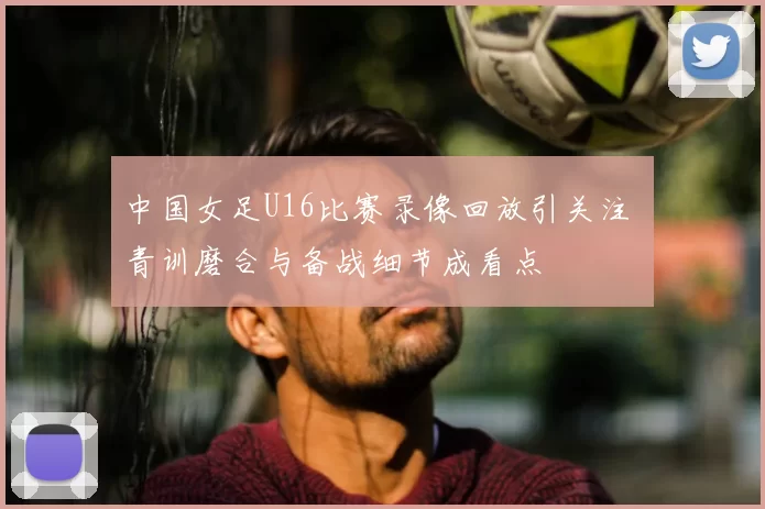 中国女足U16比赛录像回放引关注 青训磨合与备战细节成看点