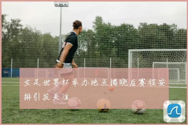 女足世界杯举办地点揭晓后赛程安排引发关注