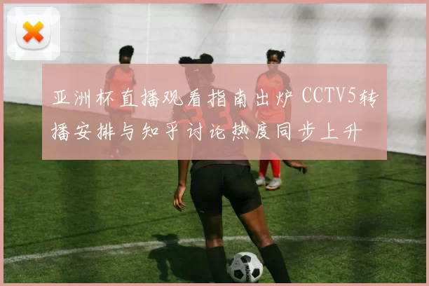 亚洲杯直播观看指南出炉 CCTV5转播安排与知乎讨论热度同步上升