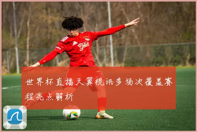 世界杯直播天翼视讯多场次覆盖赛程亮点解析