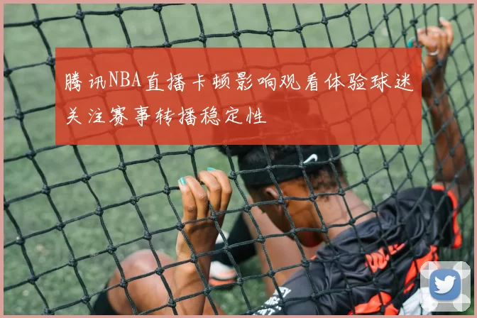 腾讯NBA直播卡顿影响观看体验球迷关注赛事转播稳定性
