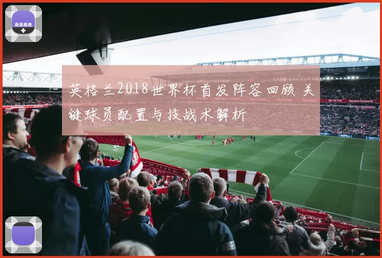 英格兰2018世界杯首发阵容回顾 关键球员配置与技战术解析
