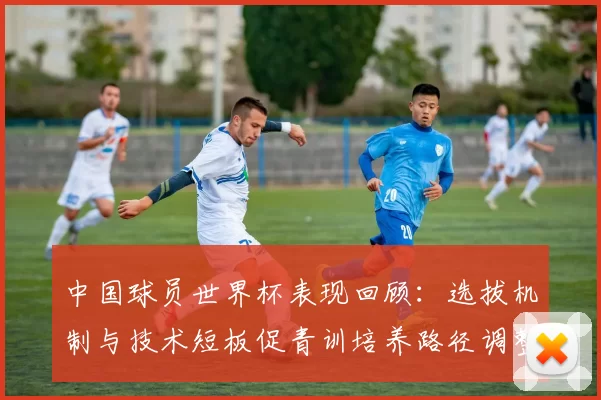 中国球员世界杯表现回顾：选拔机制与技术短板促青训培养路径调整