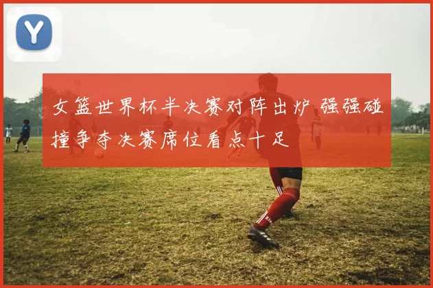 女篮世界杯半决赛对阵出炉 强强碰撞争夺决赛席位看点十足