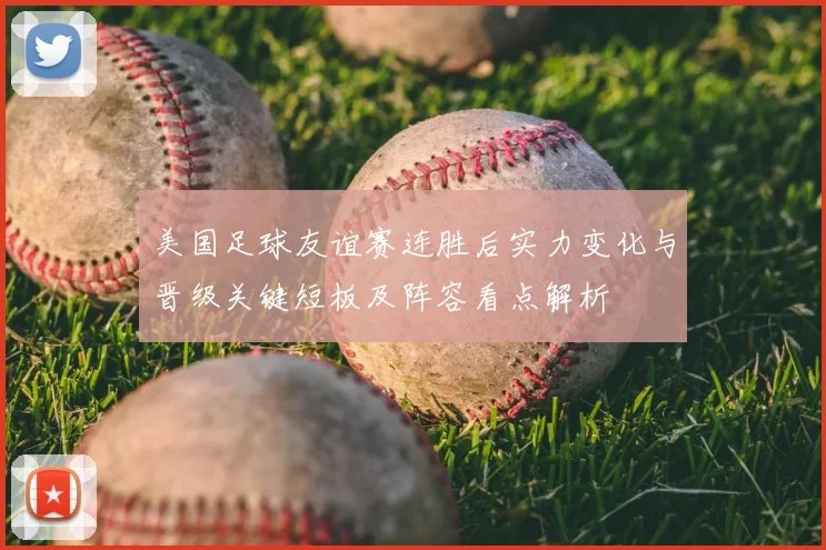 美国足球友谊赛连胜后实力变化与晋级关键短板及阵容看点解析