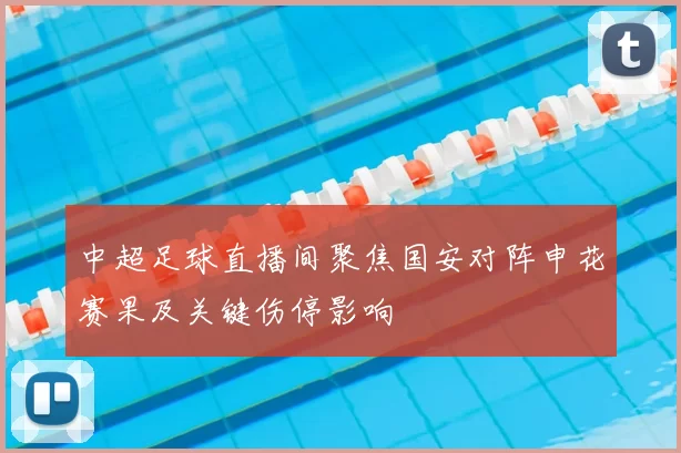 中超足球直播间聚焦国安对阵申花赛果及关键伤停影响