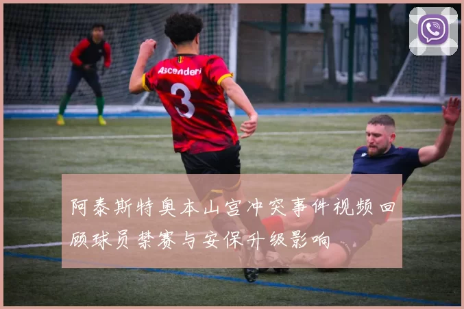 阿泰斯特奥本山宫冲突事件视频回顾球员禁赛与安保升级影响