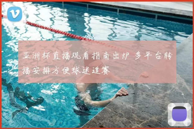 亚洲杯直播观看指南出炉 多平台转播安排方便球迷追赛