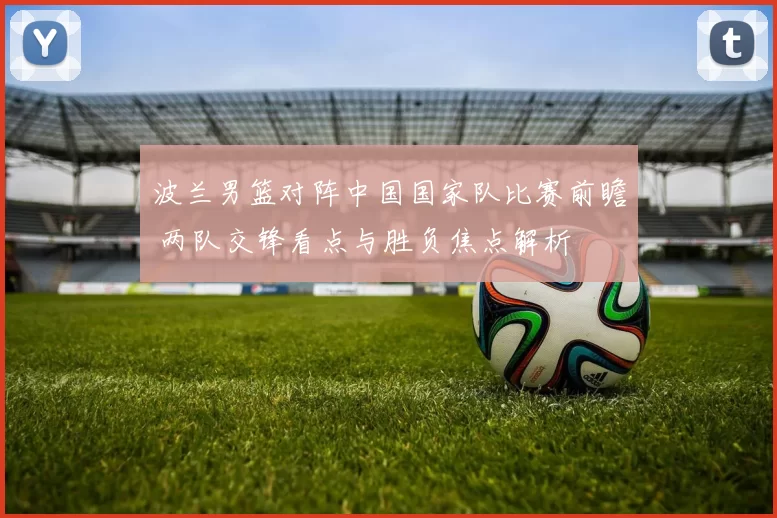 波兰男篮对阵中国国家队比赛前瞻 两队交锋看点与胜负焦点解析