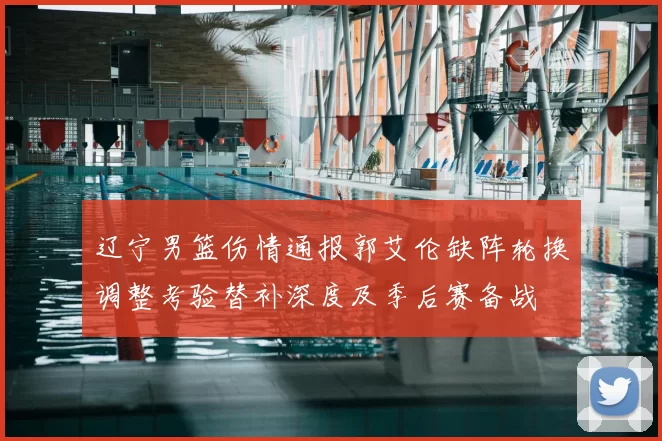 辽宁男篮伤情通报郭艾伦缺阵轮换调整考验替补深度及季后赛备战