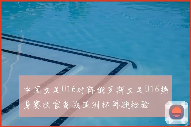 中国女足U16对阵俄罗斯女足U16热身赛收官备战亚洲杯再迎检验