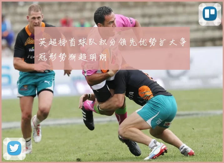 英超榜首球队积分领先优势扩大争冠形势渐趋明朗